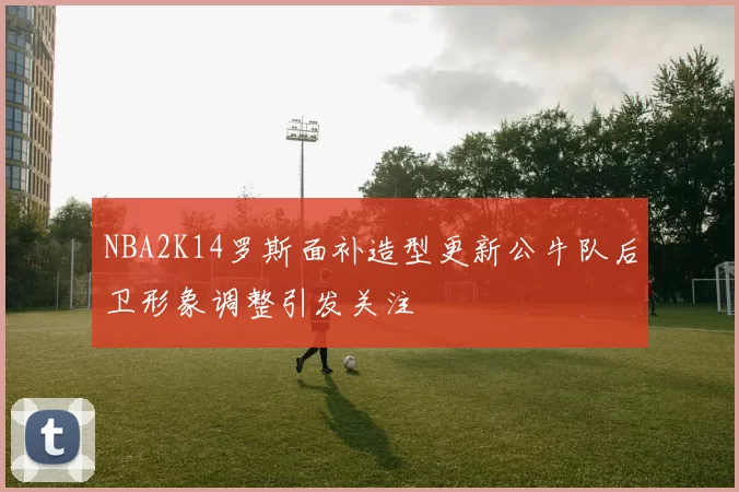NBA2K14罗斯面补造型更新公牛队后卫形象调整引发关注