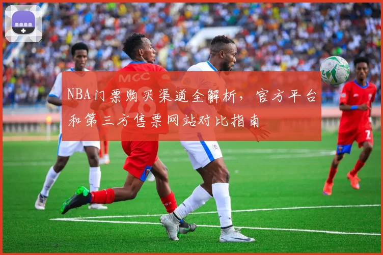 NBA门票购买渠道全解析,官方平台和第三方售票网站对比指南