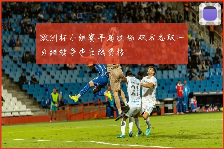 欧洲杯小组赛平局收场 双方各取一分继续争夺出线资格