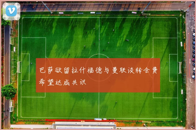 巴萨欲留拉什福德与曼联谈转会费希望达成共识