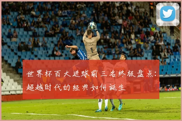 世界杯百大进球前三名终极盘点:超越时代的经典如何诞生