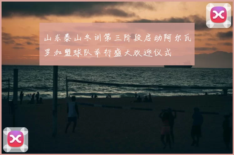 山东泰山冬训第三阶段启动阿尔瓦罗加盟球队举行盛大欢迎仪式