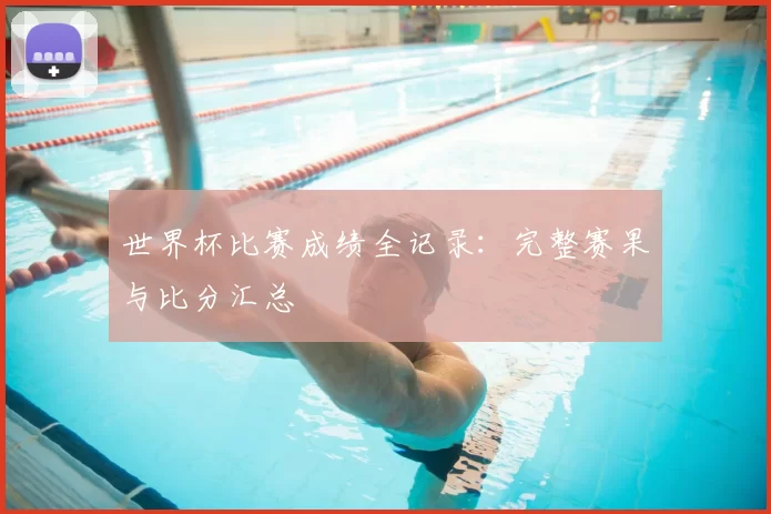 世界杯比赛成绩全记录：完整赛果与比分汇总