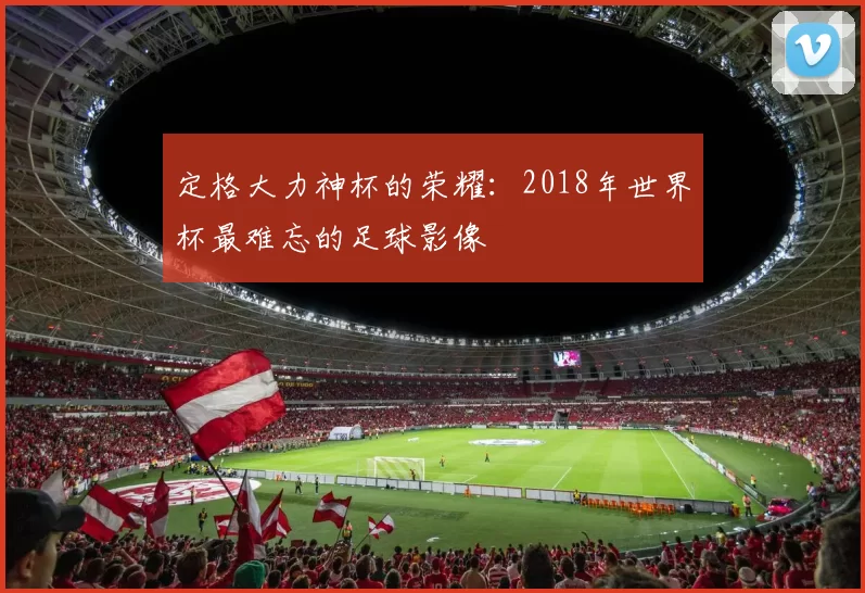 定格大力神杯的荣耀:2018年世界杯最难忘的足球影像