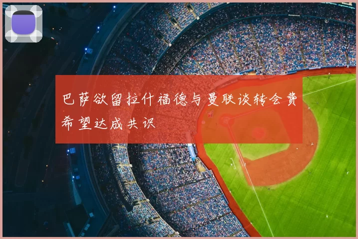 巴萨欲留拉什福德与曼联谈转会费希望达成共识