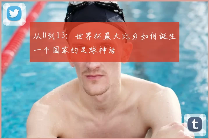 从0到13:世界杯最大比分如何诞生一个国家的足球神话