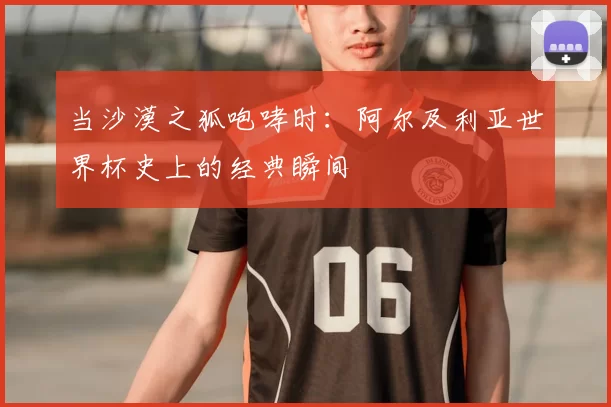当沙漠之狐咆哮时:阿尔及利亚世界杯史上的经典瞬间