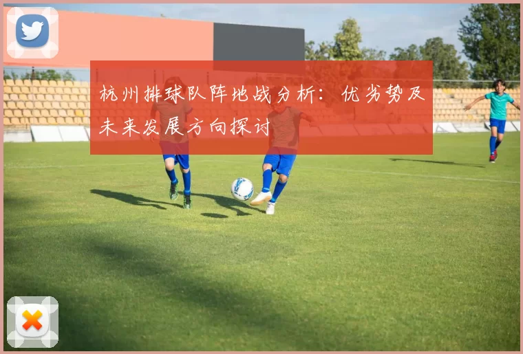 杭州排球队阵地战分析:优劣势及未来发展方向探讨