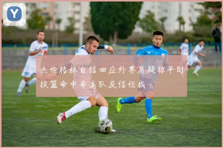 杰伦格林自信回应外界质疑称平时投篮命中率高队友信任我