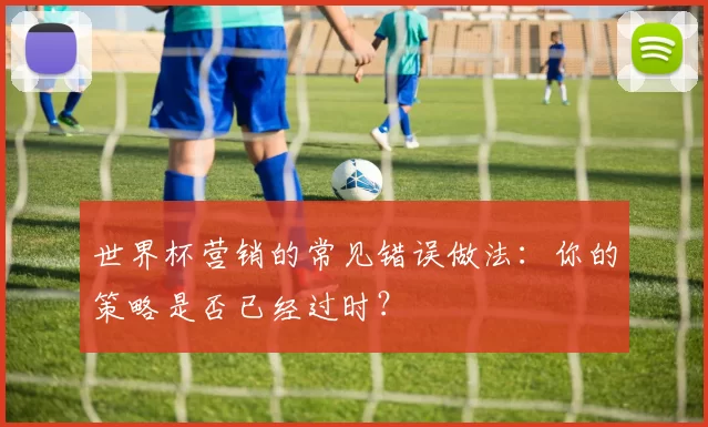 世界杯营销的常见错误做法:你的策略是否已经过时?