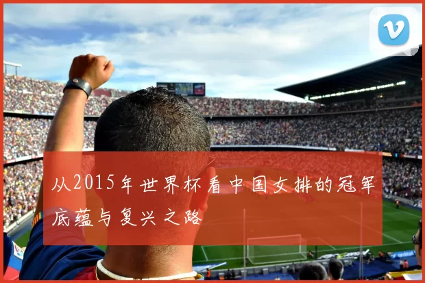 从2015年世界杯看中国女排的冠军底蕴与复兴之路