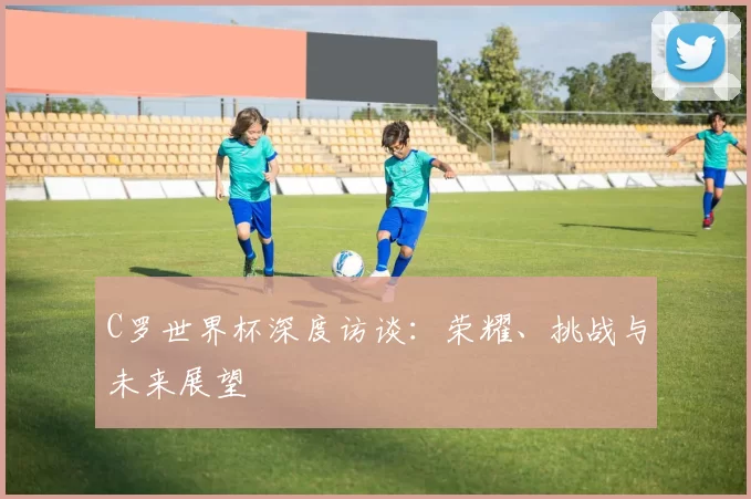 C罗世界杯深度访谈:荣耀、挑战与未来展望