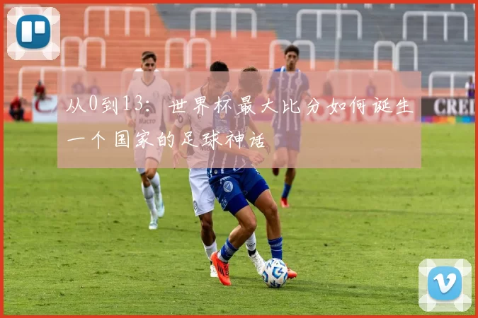 从0到13:世界杯最大比分如何诞生一个国家的足球神话