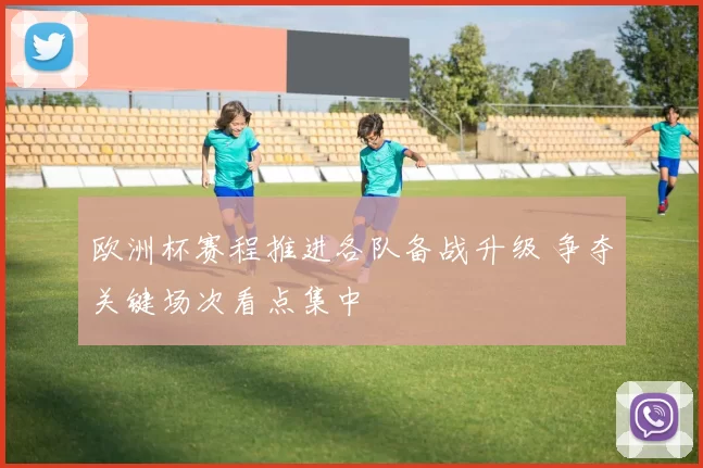 欧洲杯赛程推进各队备战升级 争夺关键场次看点集中