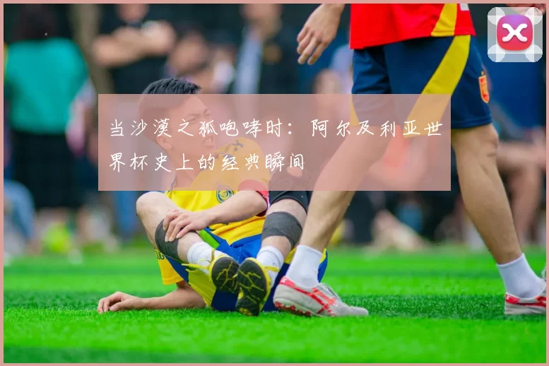当沙漠之狐咆哮时:阿尔及利亚世界杯史上的经典瞬间