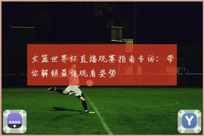 女篮世界杯直播观赛指南专访：带你解锁最佳观看姿势