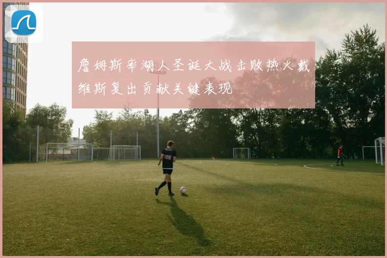 詹姆斯率湖人圣诞大战击败热火戴维斯复出贡献关键表现