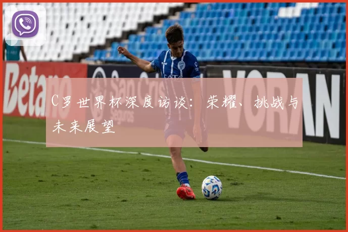 C罗世界杯深度访谈:荣耀、挑战与未来展望