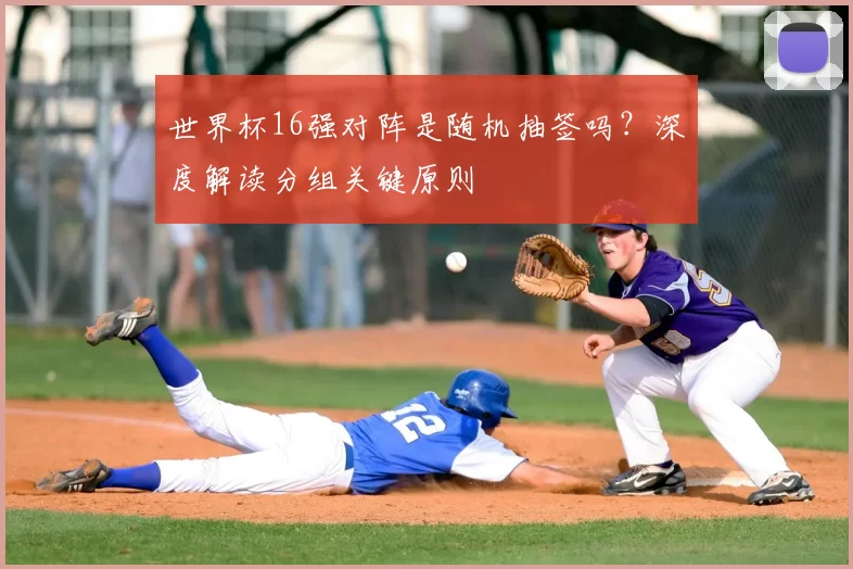 世界杯16强对阵是随机抽签吗?深度解读分组关键原则