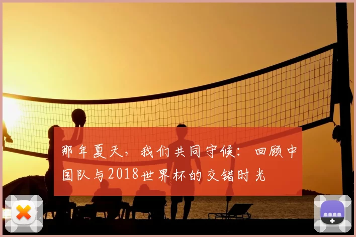 那年夏天,我们共同守候:回顾中国队与2018世界杯的交错时光