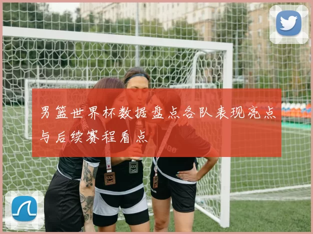 男篮世界杯数据盘点各队表现亮点与后续赛程看点