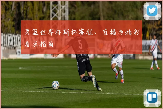 男篮世界杯斯杯赛程、直播与精彩看点指南