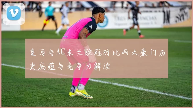 皇马与AC米兰欧冠对比两大豪门历史底蕴与竞争力解读