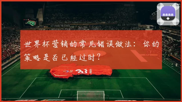 世界杯营销的常见错误做法:你的策略是否已经过时?