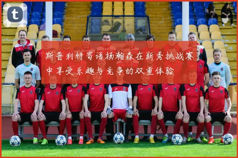 斯普利特寄语杨瀚森在新秀挑战赛中享受乐趣与竞争的双重体验