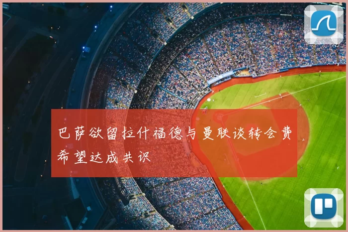 巴萨欲留拉什福德与曼联谈转会费希望达成共识