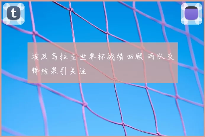 埃及乌拉圭世界杯战绩回顾 两队交锋结果引关注