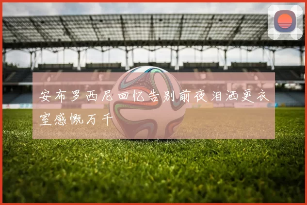 安布罗西尼回忆告别前夜泪洒更衣室感慨万千