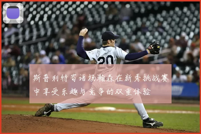 斯普利特寄语杨瀚森在新秀挑战赛中享受乐趣与竞争的双重体验
