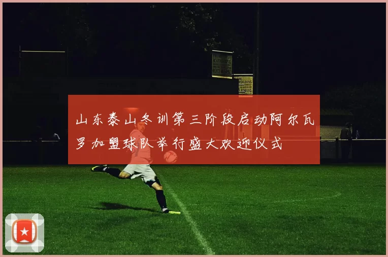 山东泰山冬训第三阶段启动阿尔瓦罗加盟球队举行盛大欢迎仪式