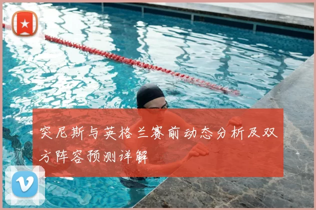 突尼斯与英格兰赛前动态分析及双方阵容预测详解