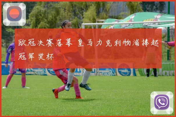 欧冠决赛落幕 皇马力克利物浦捧起冠军奖杯