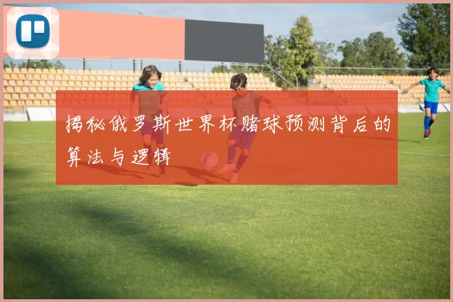 揭秘俄罗斯世界杯赌球预测背后的算法与逻辑