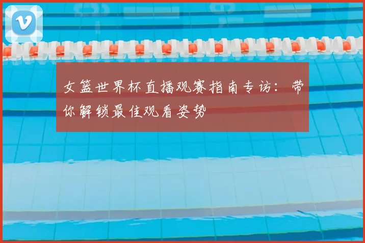 女篮世界杯直播观赛指南专访：带你解锁最佳观看姿势