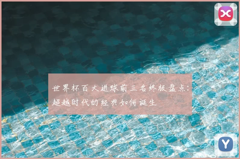 世界杯百大进球前三名终极盘点:超越时代的经典如何诞生
