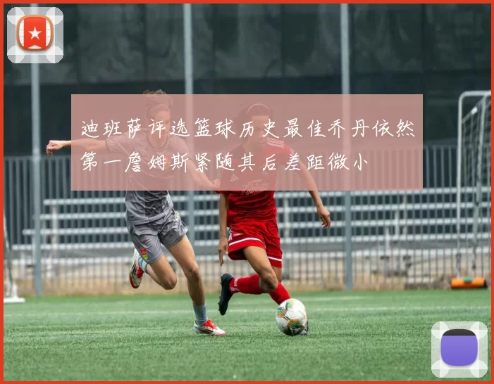 迪班萨评选篮球历史最佳乔丹依然第一詹姆斯紧随其后差距微小